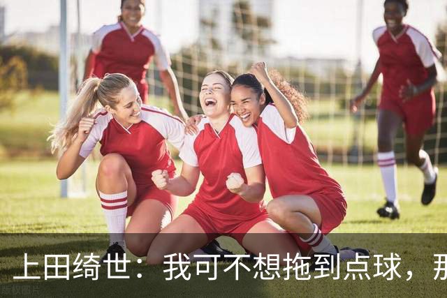 上田绮世：我可不想拖到点球，那可太磨人了！