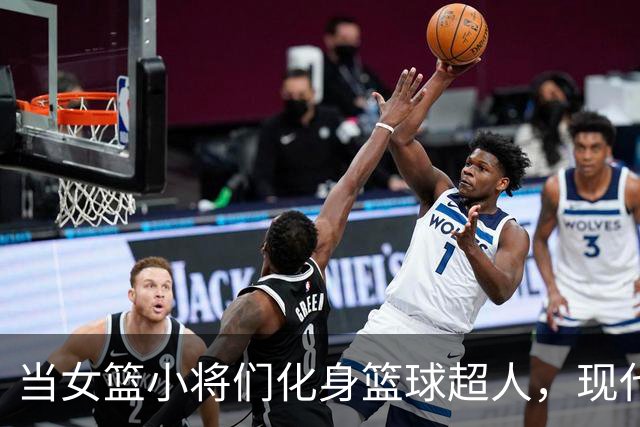 当女篮小将们化身篮球超人，现代技艺在这里绽放！