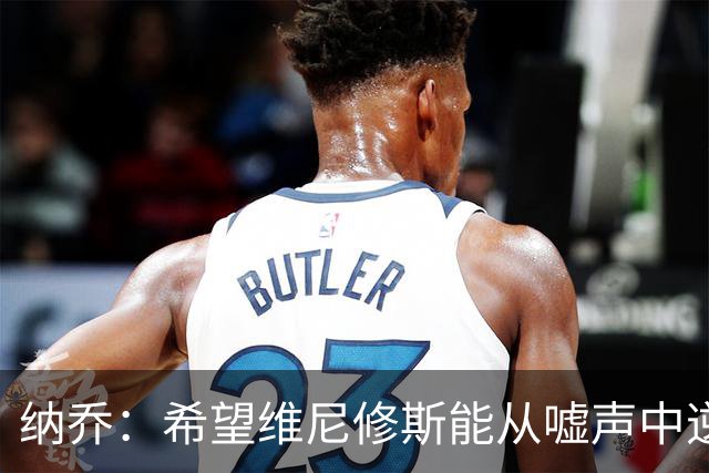 纳乔：希望维尼修斯能从嘘声中逆袭成万众瞩目的超级明星